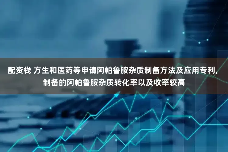 配资栈 方生和医药等申请阿帕鲁胺杂质制备方法及应用专利, 制备的阿帕鲁胺杂质转化率以及收率较高