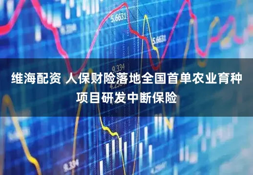 维海配资 人保财险落地全国首单农业育种项目研发中断保险