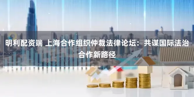 明利配资端 上海合作组织仲裁法律论坛：共谋国际法治合作新路径