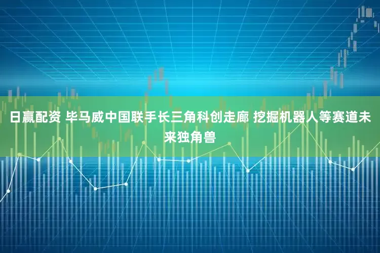 日赢配资 毕马威中国联手长三角科创走廊 挖掘机器人等赛道未来独角兽