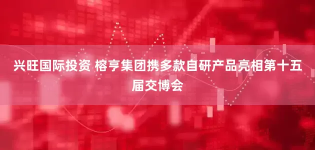 兴旺国际投资 榕亨集团携多款自研产品亮相第十五届交博会