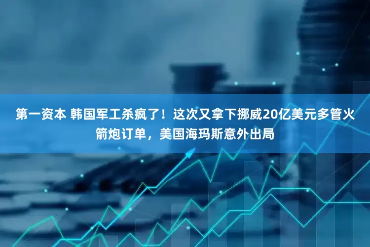第一资本 韩国军工杀疯了！这次又拿下挪威20亿美元多管火箭炮订单，美国海玛斯意外出局