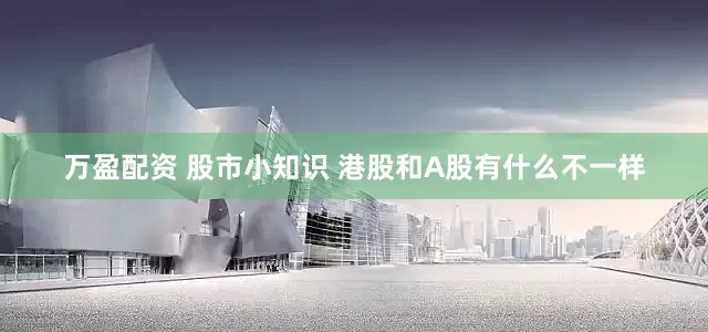 万盈配资 股市小知识 港股和A股有什么不一样