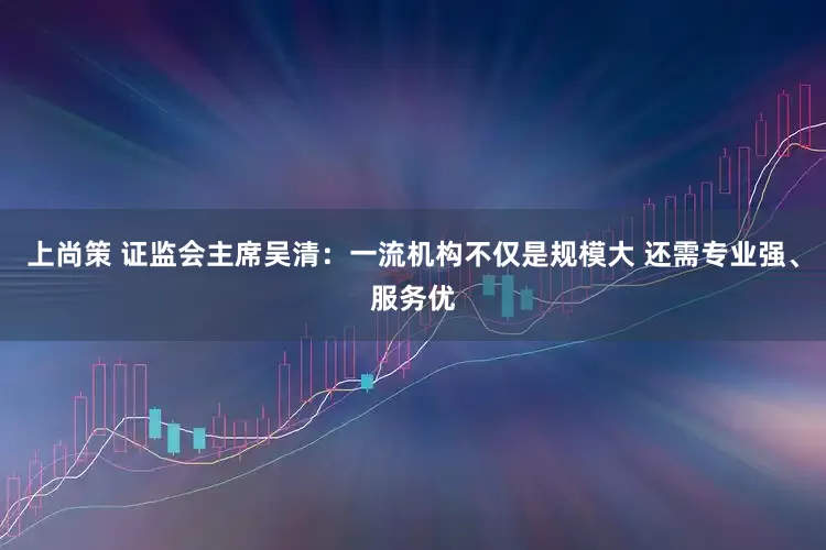 上尚策 证监会主席吴清：一流机构不仅是规模大 还需专业强、服务优