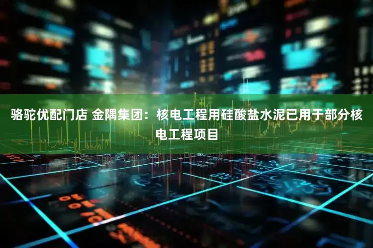 骆驼优配门店 金隅集团：核电工程用硅酸盐水泥已用于部分核电工程项目