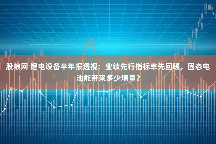 股粮网 锂电设备半年报透视：业绩先行指标率先回暖，固态电池能带来多少增量？